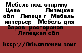 Мебель под старину. › Цена ­ 25 000 - Липецкая обл., Липецк г. Мебель, интерьер » Мебель для баров, ресторанов   . Липецкая обл.